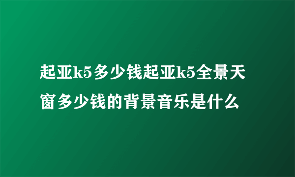 起亚k5多少钱起亚k5全景天窗多少钱的背景音乐是什么