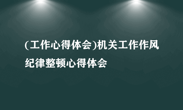 (工作心得体会)机关工作作风纪律整顿心得体会