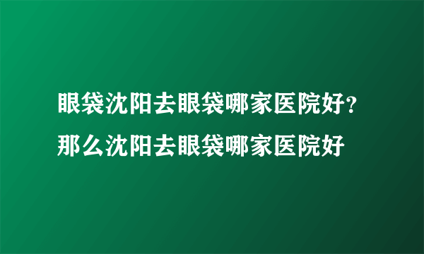 眼袋沈阳去眼袋哪家医院好？那么沈阳去眼袋哪家医院好