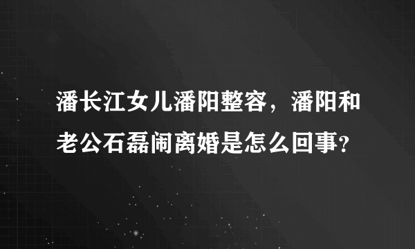 潘长江女儿潘阳整容，潘阳和老公石磊闹离婚是怎么回事？