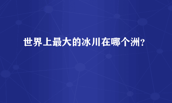 世界上最大的冰川在哪个洲？