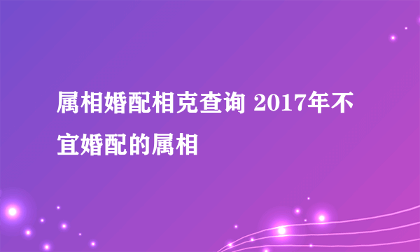 属相婚配相克查询 2017年不宜婚配的属相