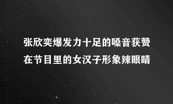 张欣奕爆发力十足的嗓音获赞在节目里的女汉子形象辣眼睛