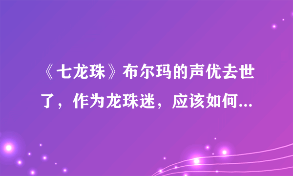 《七龙珠》布尔玛的声优去世了，作为龙珠迷，应该如何追悼布尔玛声优？