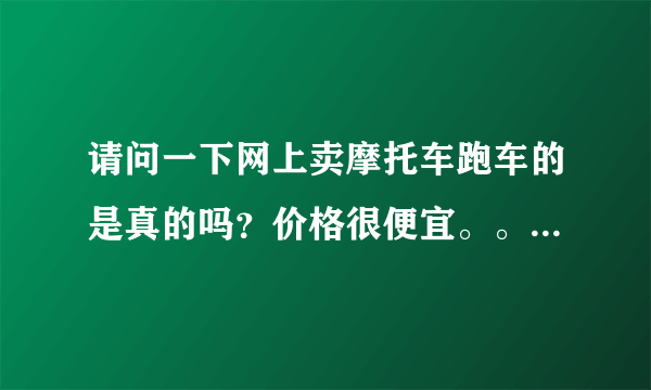 请问一下网上卖摩托车跑车的是真的吗？价格很便宜。。有没有便宜买过？急！！