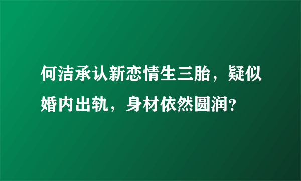 何洁承认新恋情生三胎，疑似婚内出轨，身材依然圆润？