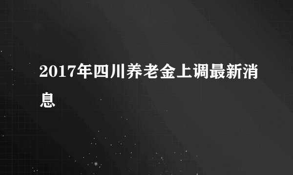 2017年四川养老金上调最新消息