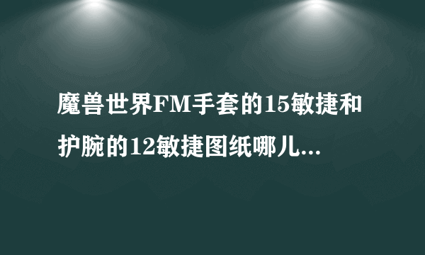 魔兽世界FM手套的15敏捷和护腕的12敏捷图纸哪儿卖的吖？