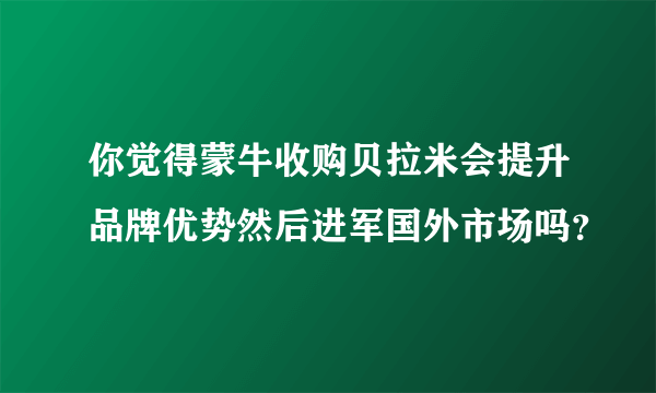 你觉得蒙牛收购贝拉米会提升品牌优势然后进军国外市场吗？