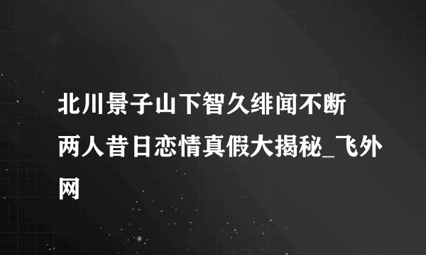 北川景子山下智久绯闻不断 两人昔日恋情真假大揭秘_飞外网