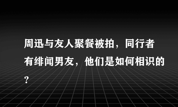 周迅与友人聚餐被拍，同行者有绯闻男友，他们是如何相识的？