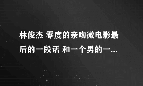 林俊杰 零度的亲吻微电影最后的一段话 和一个男的一起说的 谁有~