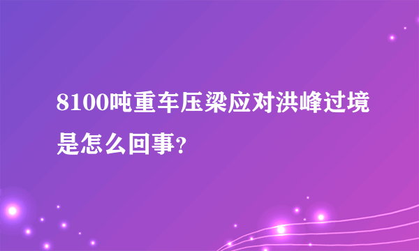 8100吨重车压梁应对洪峰过境是怎么回事？