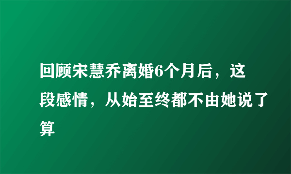 回顾宋慧乔离婚6个月后，这段感情，从始至终都不由她说了算