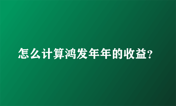 怎么计算鸿发年年的收益？