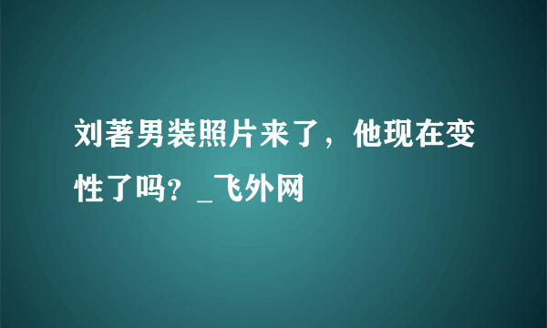 刘著男装照片来了，他现在变性了吗？_飞外网