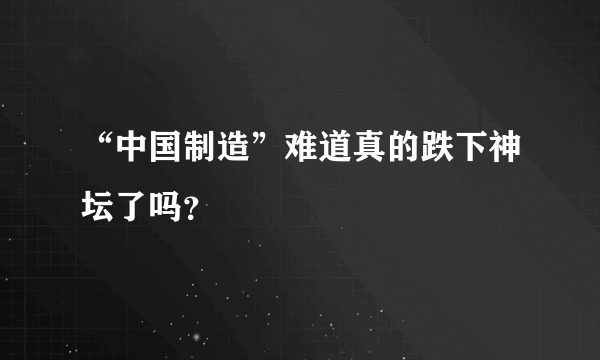 “中国制造”难道真的跌下神坛了吗？