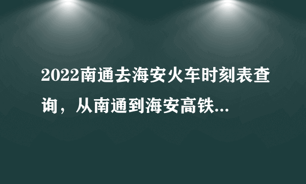 2022南通去海安火车时刻表查询，从南通到海安高铁火车最新消息