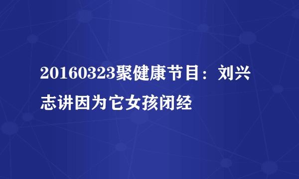 20160323聚健康节目：刘兴志讲因为它女孩闭经