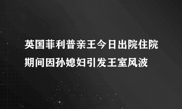 英国菲利普亲王今日出院住院期间因孙媳妇引发王室风波