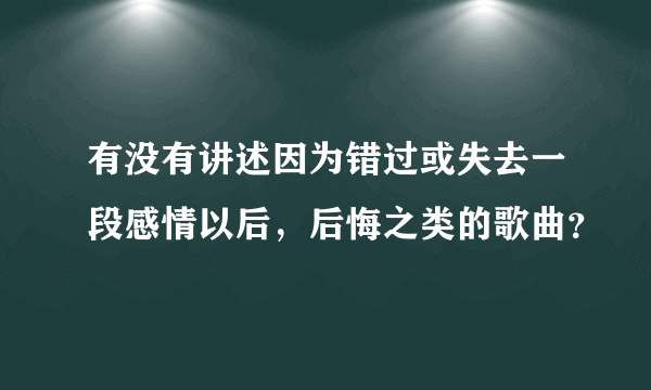 有没有讲述因为错过或失去一段感情以后，后悔之类的歌曲？