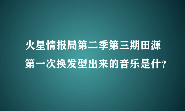 火星情报局第二季第三期田源第一次换发型出来的音乐是什？