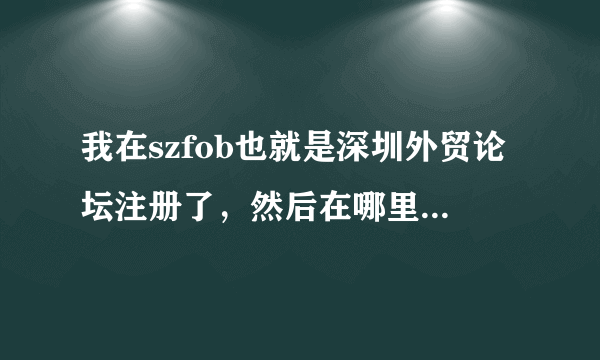 我在szfob也就是深圳外贸论坛注册了，然后在哪里发帖啊。