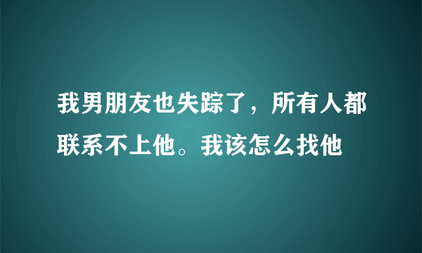 我男朋友也失踪了，所有人都联系不上他。我该怎么找他