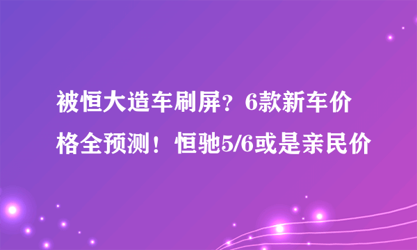 被恒大造车刷屏？6款新车价格全预测！恒驰5/6或是亲民价