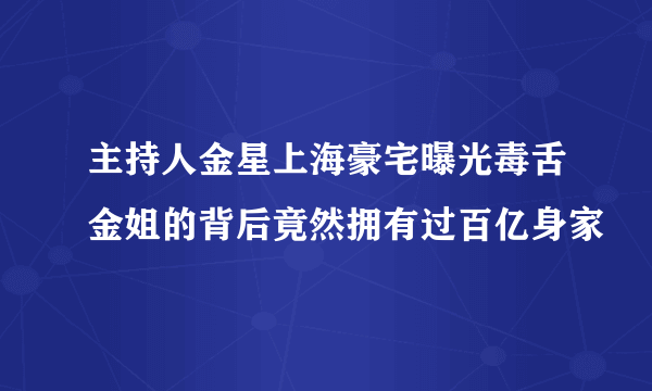 主持人金星上海豪宅曝光毒舌金姐的背后竟然拥有过百亿身家