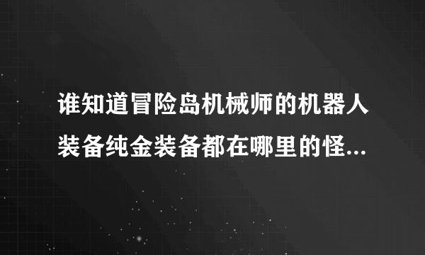 谁知道冒险岛机械师的机器人装备纯金装备都在哪里的怪可以得到，别在766的找给我，本人不相信766！！