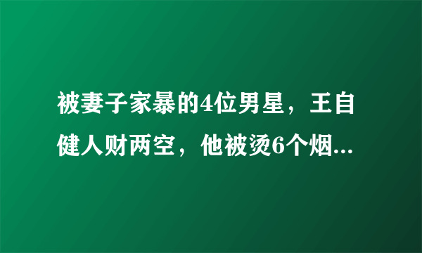 被妻子家暴的4位男星，王自健人财两空，他被烫6个烟头扇500耳光