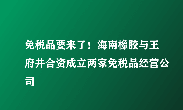 免税品要来了！海南橡胶与王府井合资成立两家免税品经营公司