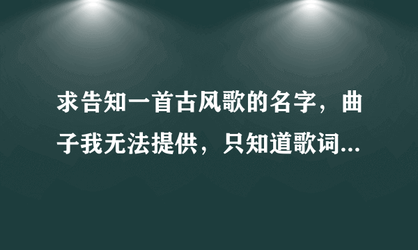 求告知一首古风歌的名字，曲子我无法提供，只知道歌词第一句貌似是，春来江水绿如蓝