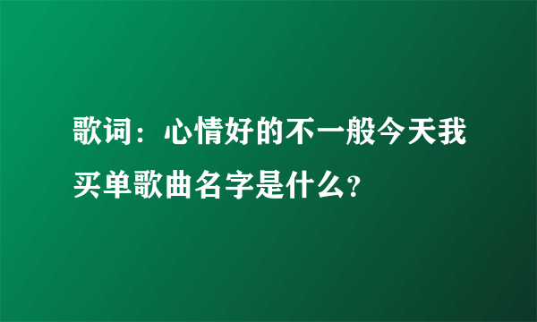 歌词：心情好的不一般今天我买单歌曲名字是什么？