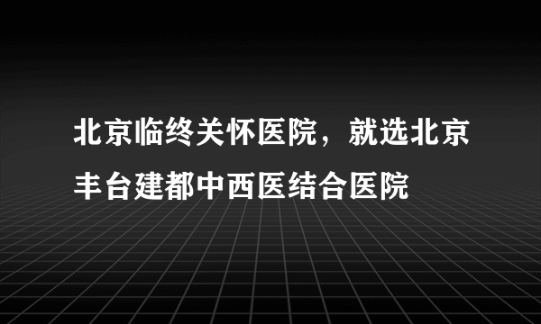 北京临终关怀医院，就选北京丰台建都中西医结合医院