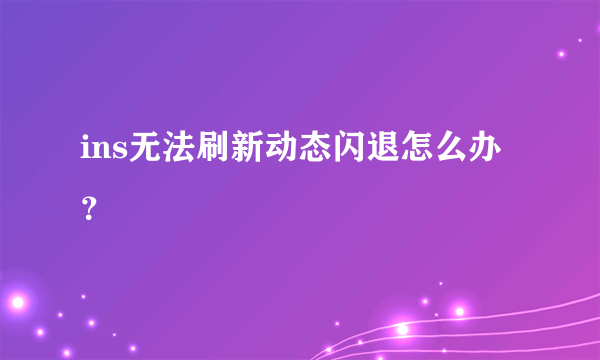 ins无法刷新动态闪退怎么办？