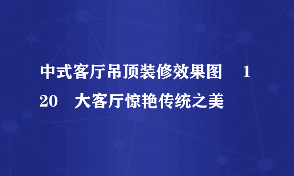 中式客厅吊顶装修效果图    120㎡大客厅惊艳传统之美