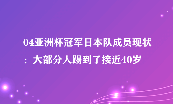 04亚洲杯冠军日本队成员现状：大部分人踢到了接近40岁