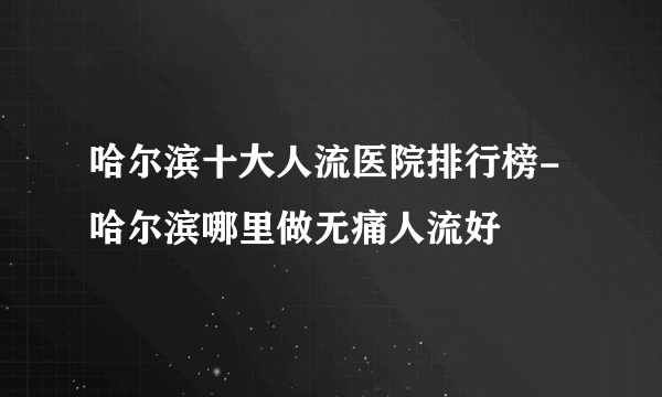 哈尔滨十大人流医院排行榜-哈尔滨哪里做无痛人流好