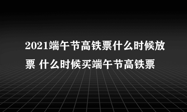 2021端午节高铁票什么时候放票 什么时候买端午节高铁票