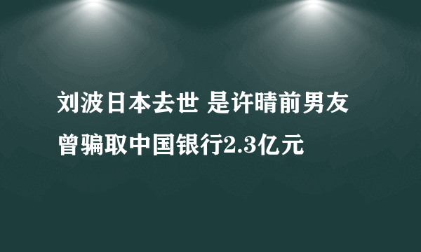 刘波日本去世 是许晴前男友曾骗取中国银行2.3亿元