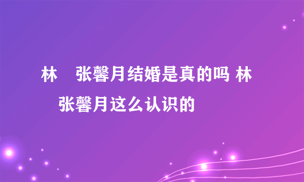 林峯张馨月结婚是真的吗 林峯张馨月这么认识的