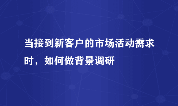 当接到新客户的市场活动需求时，如何做背景调研