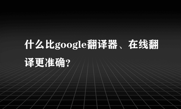 什么比google翻译器、在线翻译更准确？