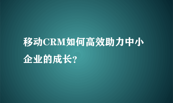 移动CRM如何高效助力中小企业的成长？