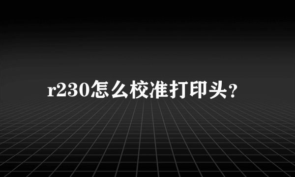 r230怎么校准打印头？