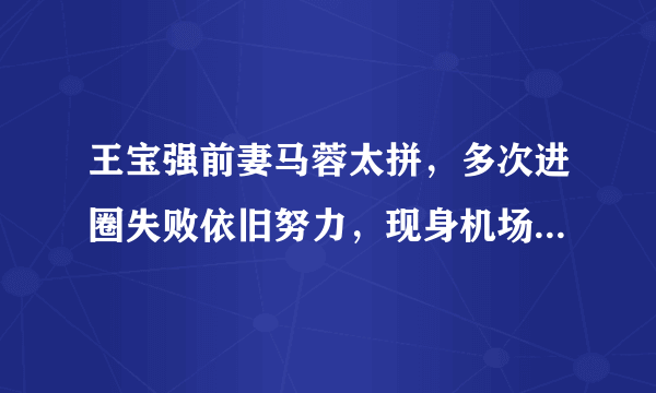 王宝强前妻马蓉太拼，多次进圈失败依旧努力，现身机场都带跟拍