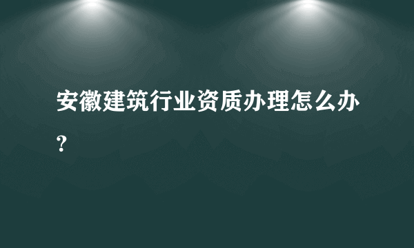 安徽建筑行业资质办理怎么办？