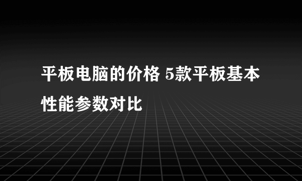 平板电脑的价格 5款平板基本性能参数对比